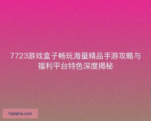 7723游戏盒子畅玩海量精品手游攻略与福利平台特色深度揭秘
