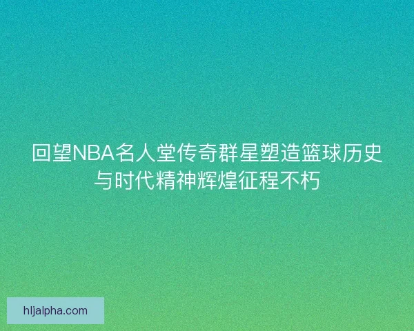 回望NBA名人堂传奇群星塑造篮球历史与时代精神辉煌征程不朽