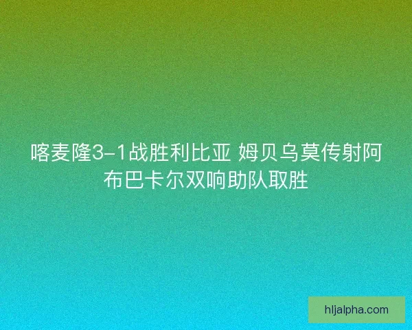 喀麦隆3-1战胜利比亚 姆贝乌莫传射阿布巴卡尔双响助队取胜