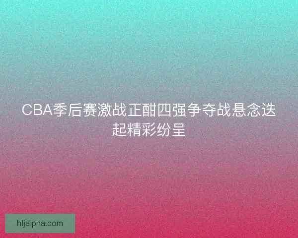 CBA季后赛激战正酣四强争夺战悬念迭起精彩纷呈