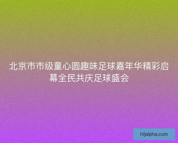 北京市市级童心圆趣味足球嘉年华精彩启幕全民共庆足球盛会