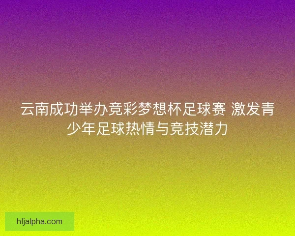 云南成功举办竞彩梦想杯足球赛 激发青少年足球热情与竞技潜力