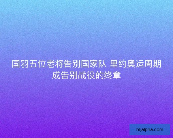 国羽五位老将告别国家队 里约奥运周期成告别战役的终章