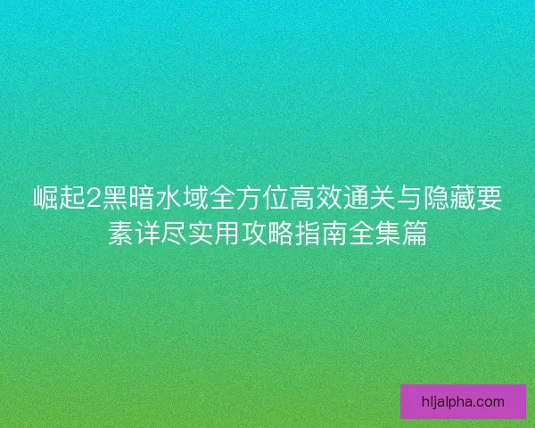 崛起2黑暗水域全方位高效通关与隐藏要素详尽实用攻略指南全集篇
