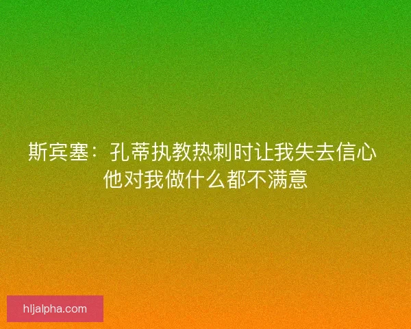 斯宾塞：孔蒂执教热刺时让我失去信心 他对我做什么都不满意