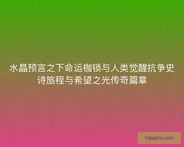 水晶预言之下命运枷锁与人类觉醒抗争史诗旅程与希望之光传奇篇章
