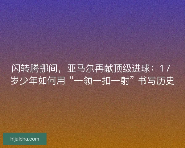 闪转腾挪间，亚马尔再献顶级进球：17 岁少年如何用 “一领一扣一射” 书写历史