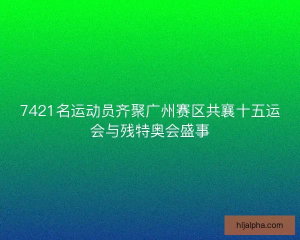 7421名运动员齐聚广州赛区共襄十五运会与残特奥会盛事