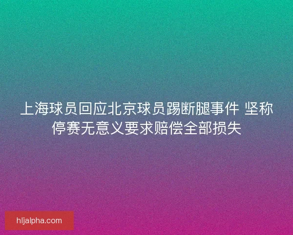 上海球员回应北京球员踢断腿事件 坚称停赛无意义要求赔偿全部损失