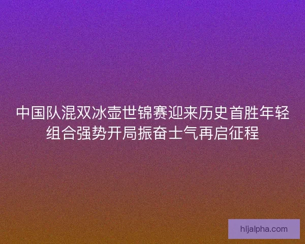 中国队混双冰壶世锦赛迎来历史首胜年轻组合强势开局振奋士气再启征程