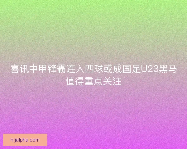 喜讯中甲锋霸连入四球或成国足U23黑马值得重点关注