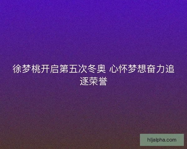 徐梦桃开启第五次冬奥 心怀梦想奋力追逐荣誉