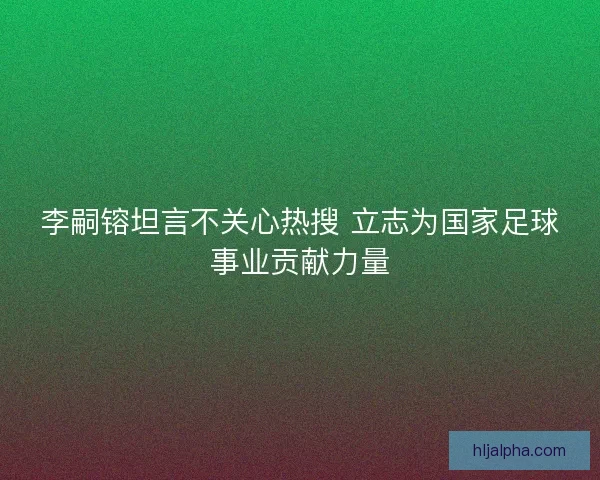 李嗣镕坦言不关心热搜 立志为国家足球事业贡献力量