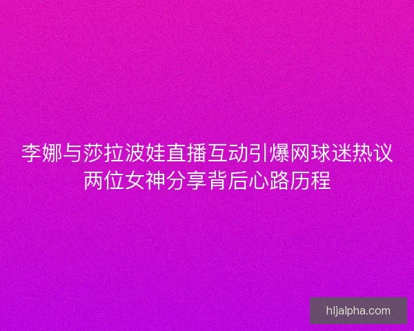 李娜与莎拉波娃直播互动引爆网球迷热议两位女神分享背后心路历程
