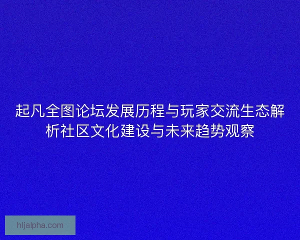 起凡全图论坛发展历程与玩家交流生态解析社区文化建设与未来趋势观察