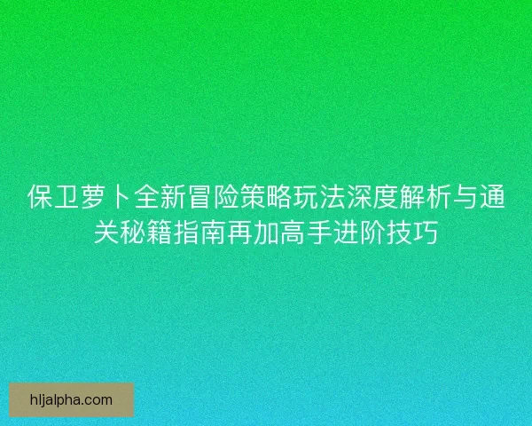 保卫萝卜全新冒险策略玩法深度解析与通关秘籍指南再加高手进阶技巧