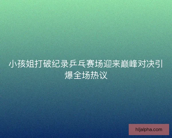 小孩姐打破纪录乒乓赛场迎来巅峰对决引爆全场热议