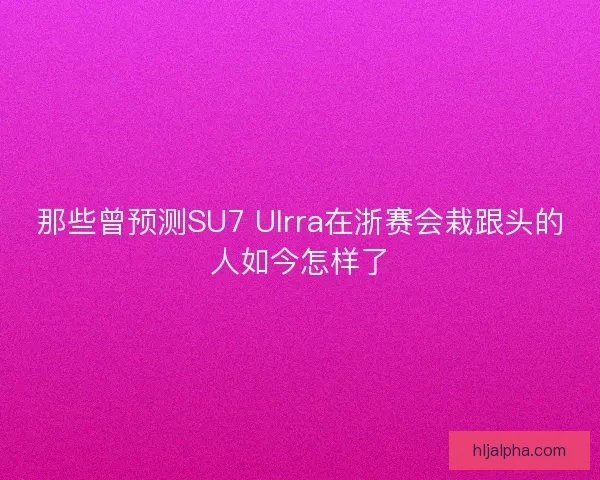那些曾预测SU7 Ulrra在浙赛会栽跟头的人如今怎样了