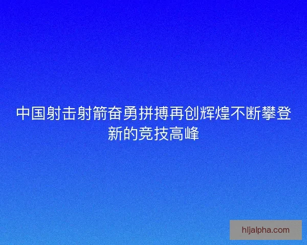 中国射击射箭奋勇拼搏再创辉煌不断攀登新的竞技高峰