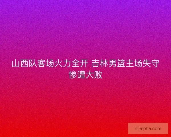 山西队客场火力全开 吉林男篮主场失守惨遭大败