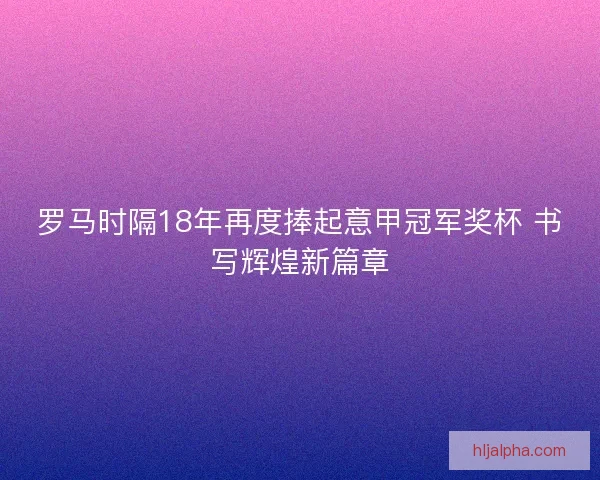 罗马时隔18年再度捧起意甲冠军奖杯 书写辉煌新篇章