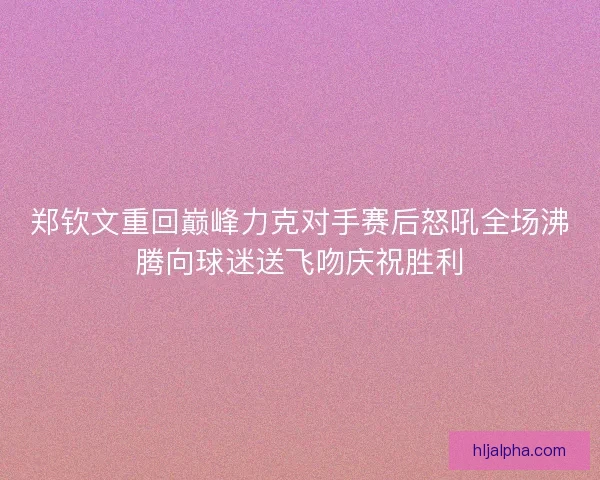 郑钦文重回巅峰力克对手赛后怒吼全场沸腾向球迷送飞吻庆祝胜利