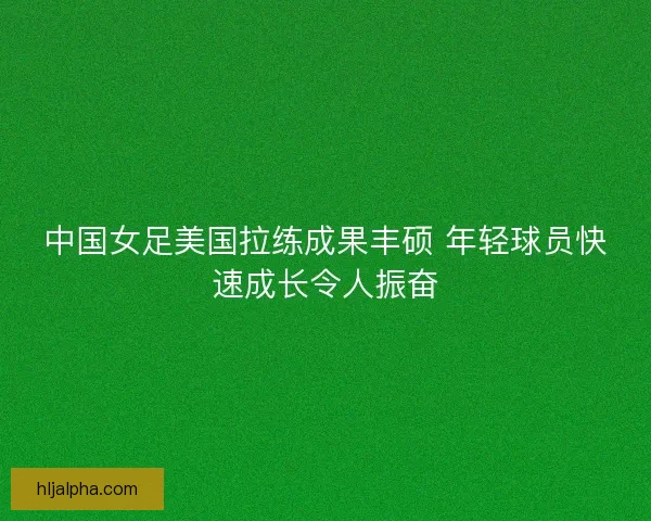 中国女足美国拉练成果丰硕 年轻球员快速成长令人振奋
