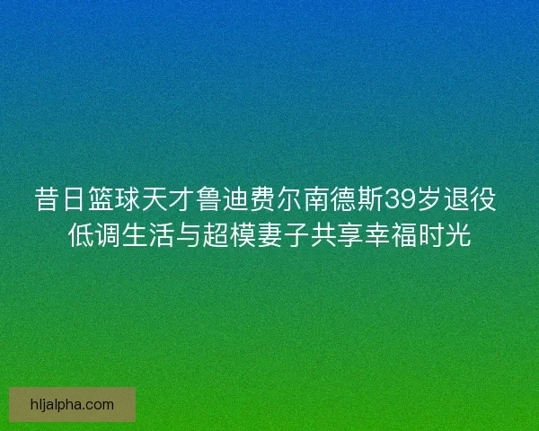 昔日篮球天才鲁迪费尔南德斯39岁退役 低调生活与超模妻子共享幸福时光