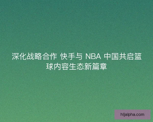 深化战略合作 快手与 NBA 中国共启篮球内容生态新篇章