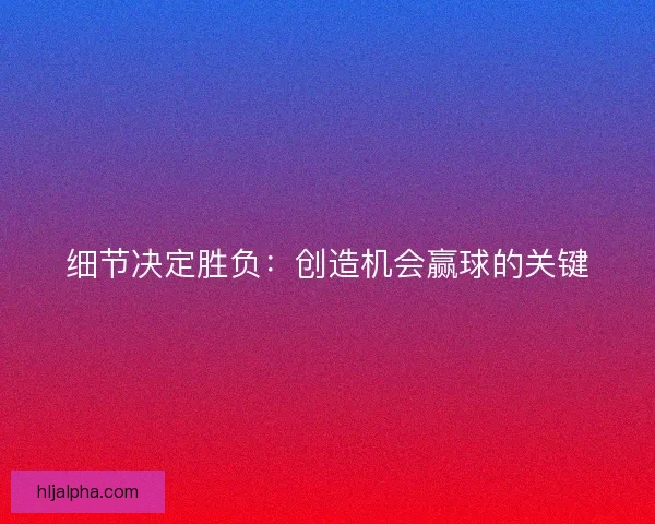 细节决定胜负：创造机会赢球的关键