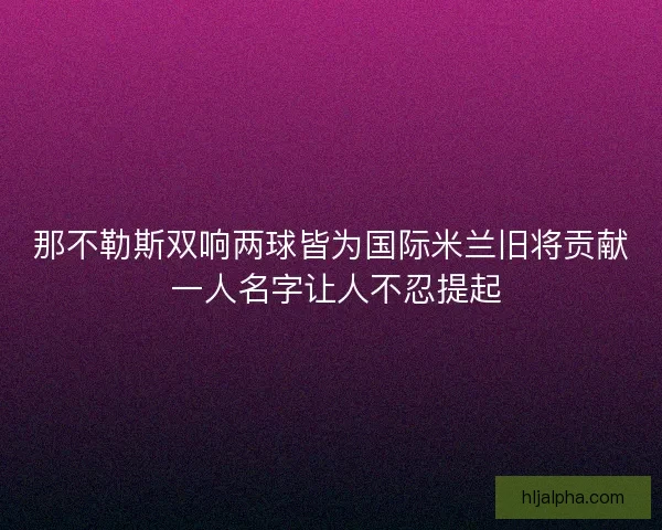 那不勒斯双响两球皆为国际米兰旧将贡献 一人名字让人不忍提起