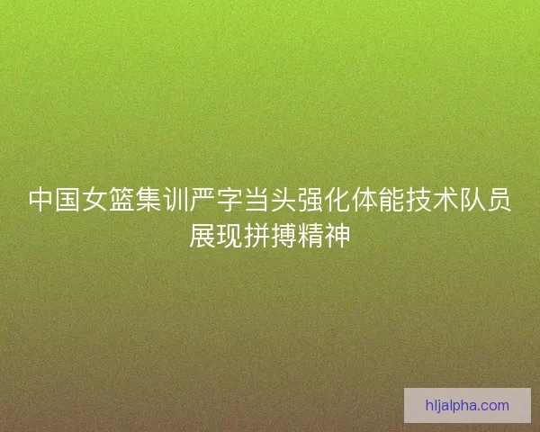 中国女篮集训严字当头强化体能技术队员展现拼搏精神