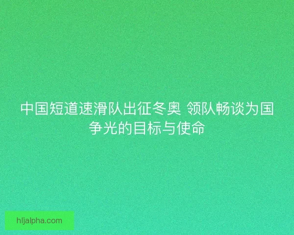 中国短道速滑队出征冬奥 领队畅谈为国争光的目标与使命