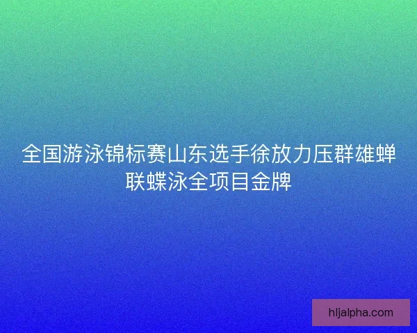 全国游泳锦标赛山东选手徐放力压群雄蝉联蝶泳全项目金牌
