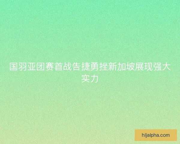 国羽亚团赛首战告捷勇挫新加坡展现强大实力