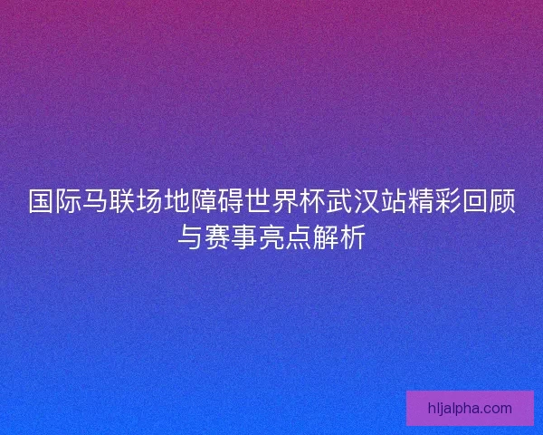 国际马联场地障碍世界杯武汉站精彩回顾与赛事亮点解析
