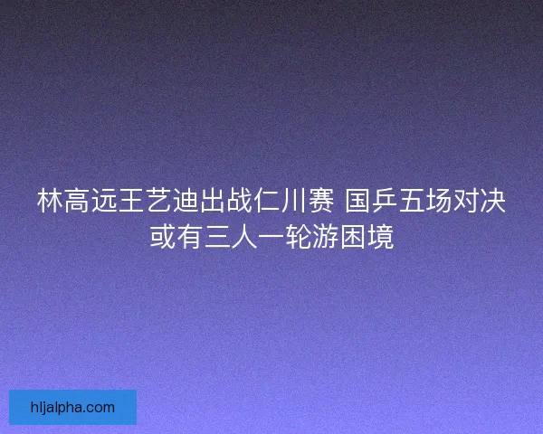 林高远王艺迪出战仁川赛 国乒五场对决或有三人一轮游困境